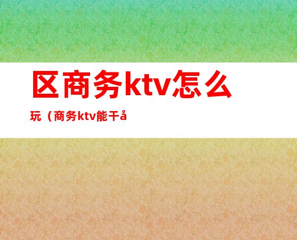 区商务ktv怎么玩(商务ktv能干嘛)