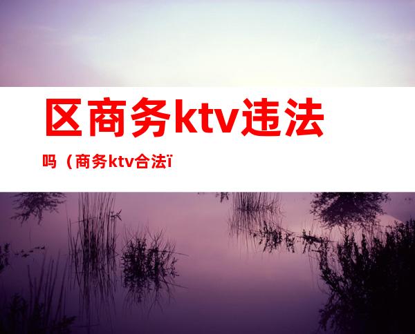 区商务ktv违法吗（商务ktv合法）