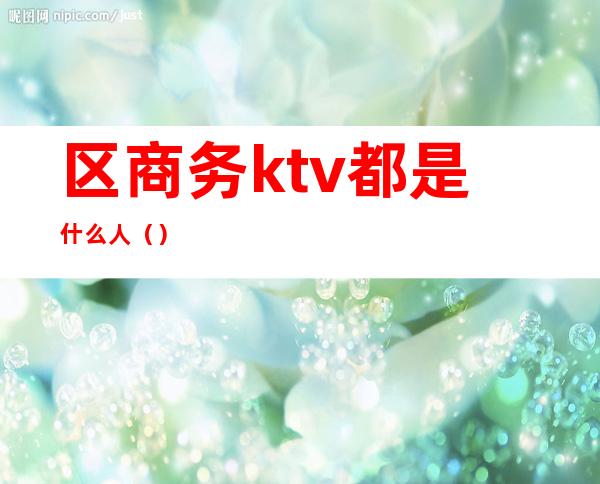 区商务ktv都是什么人()