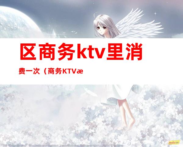 区商务ktv里消费一次(商务KTV怎么消费)