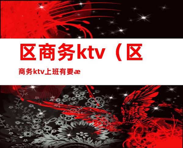 区商务ktv（区商务ktv上班有要求不）