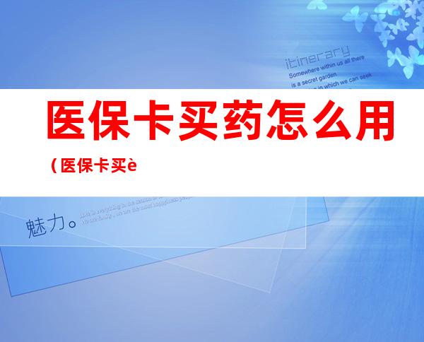 医保卡买药怎么用（医保卡买药怎么用怎么使用）