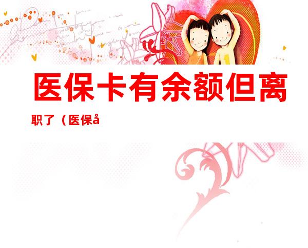 医保卡有余额但离职了(医保卡有余额但离职了可以报销吗)