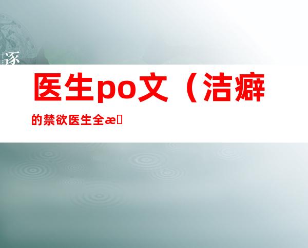 医生po文(洁癖的禁欲医生全文免费阅读小说笔趣阁红茶绅士)