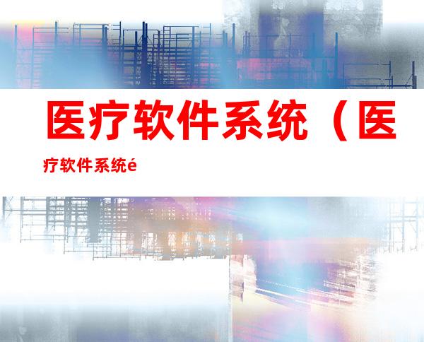 医疗软件系统(医疗软件系统销售难么)