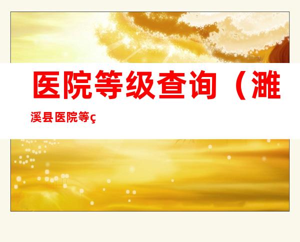 医院等级查询(濉溪县医院等级查询)