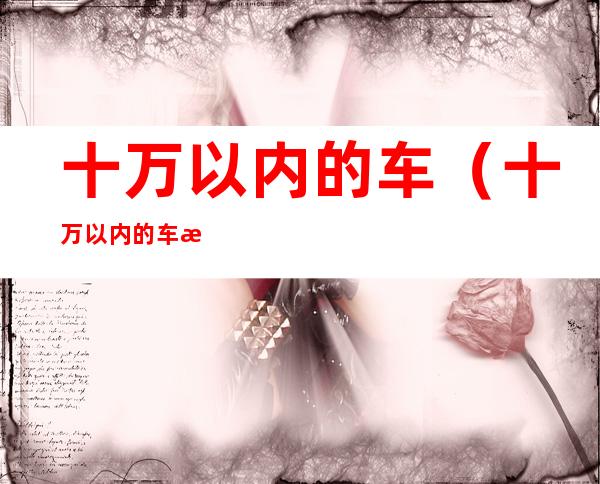 十万以内的车（十万以内的车有哪些）