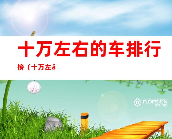 十万左右的车排行榜(十万左右的车排行榜推荐买明锐)