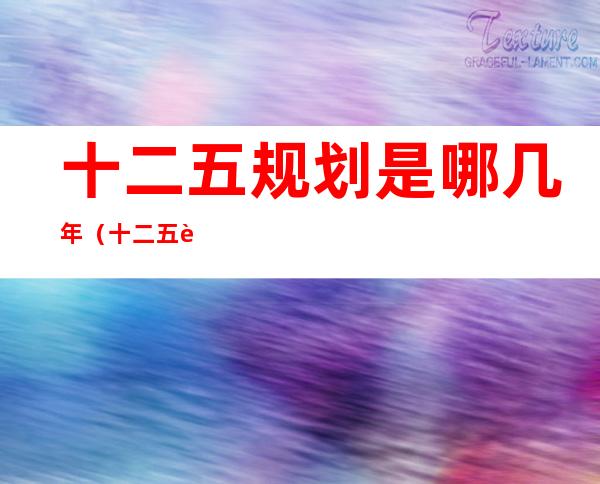 十二五规划是哪几年(十二五规划是哪年到哪年)
