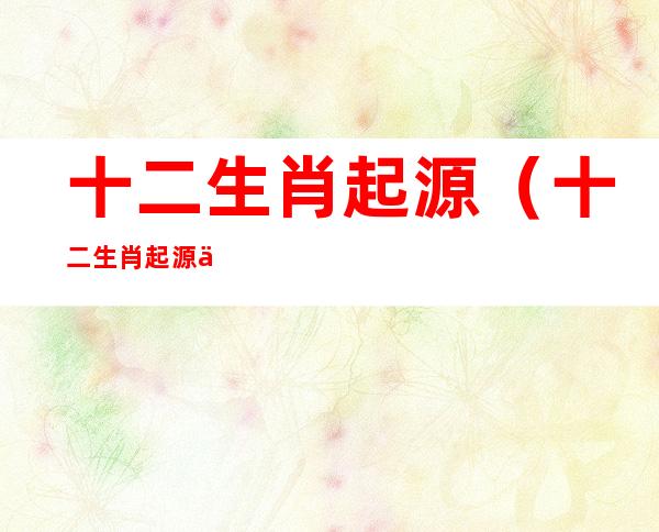 十二生肖起源（十二生肖起源于东汉还是西汉）
