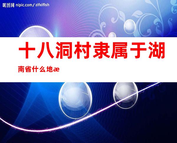 十八洞村隶属于湖南省什么地方(十八洞村隶属于湖南省什么地方)