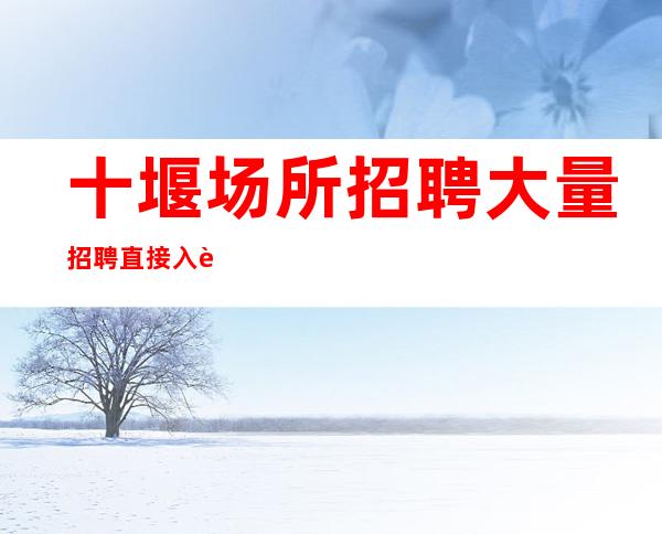 十堰场所招聘大量招聘直接入职工作没有任何费用