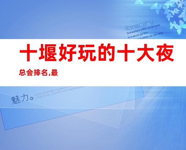 十堰好玩的十大夜总会排名,最值得推荐十大商务KTV会所排行榜