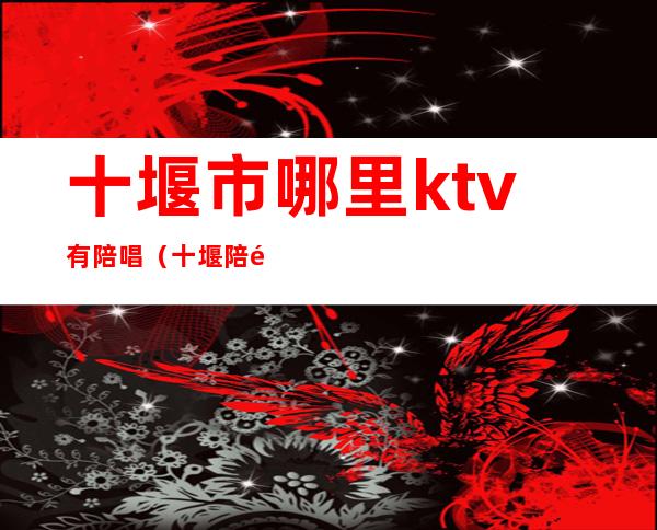 十堰市哪里ktv有陪唱(十堰陪酒KTV)