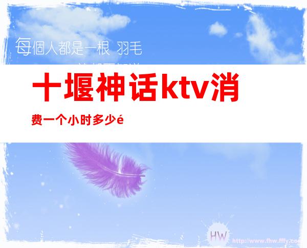 十堰神话ktv消费一个小时多少钱-KTV一般一个小时多少钱