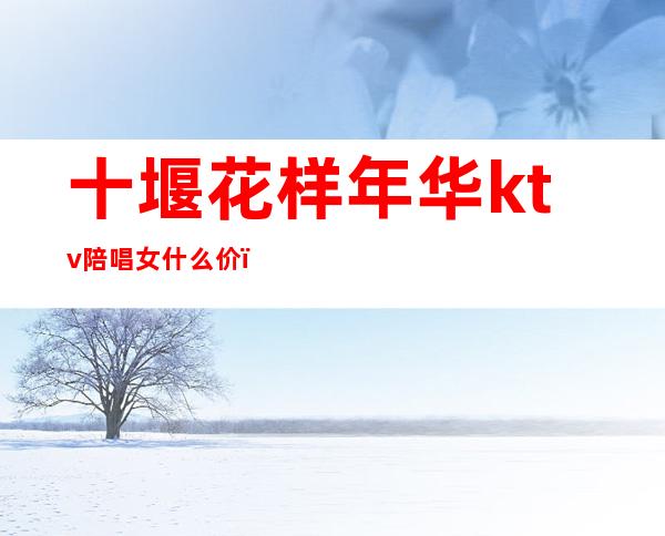 十堰花样年华ktv陪唱女什么价（十堰花样年华KTV）