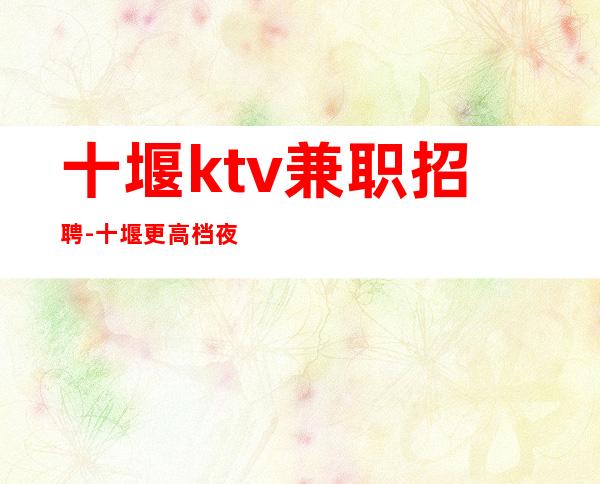 十堰ktv兼职招聘-十堰更高档夜总会兼职员工招聘无任务直聘
