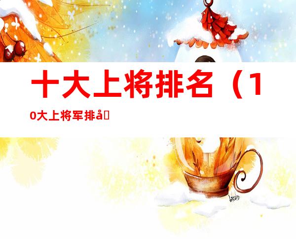 十大上将排名(10大上将军排名)