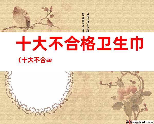十大不合格卫生巾(十大不合格卫生巾品牌)