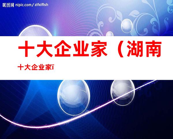 十大企业家(湖南十大企业家)