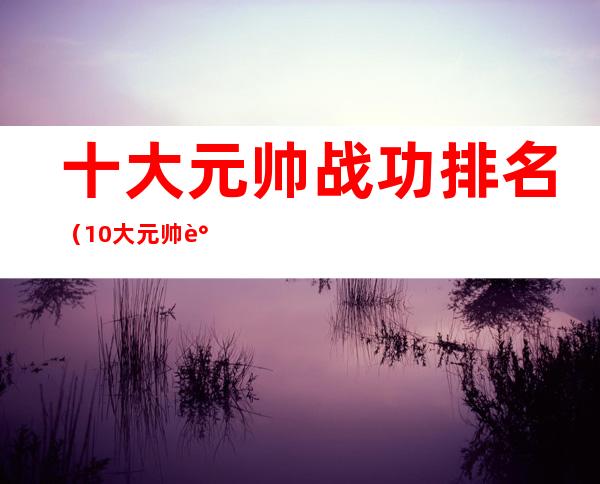 十大元帅战功排名(10大元帅谁的战功最高)