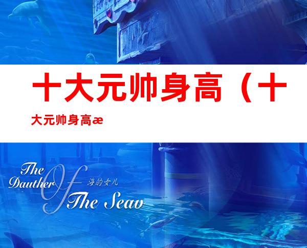 十大元帅身高(十大元帅身高有多高)