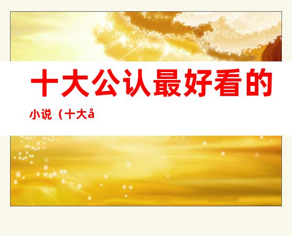 十大公认最好看的小说(十大公认最好看的小说玄幻完结)