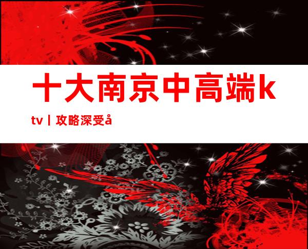 十大南京中高端ktv丨攻略深受当地人的喜爱