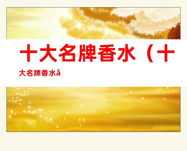 十大名牌香水（十大名牌香水品牌名称）