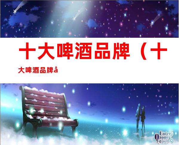十大啤酒品牌(十大啤酒品牌广告语)