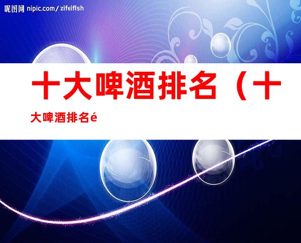 十大啤酒排名(十大啤酒排名金星啤酒)