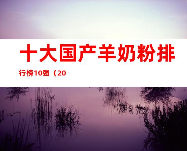十大国产羊奶粉排行榜10强(2022年十大国产羊奶粉排行榜10强)