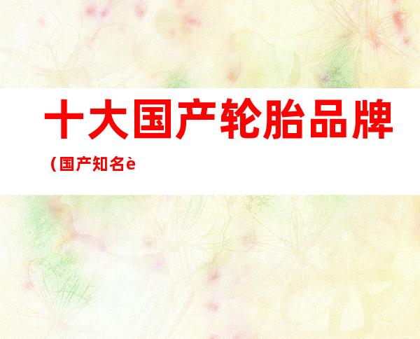 十大国产轮胎品牌（国产知名轮胎品牌大全）