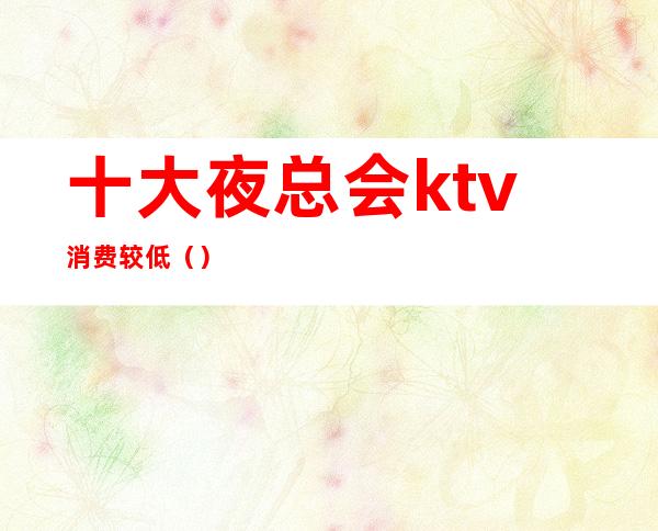 十大夜总会ktv消费较低（）