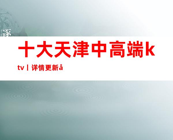 十大天津中高端ktv丨详情更新发布