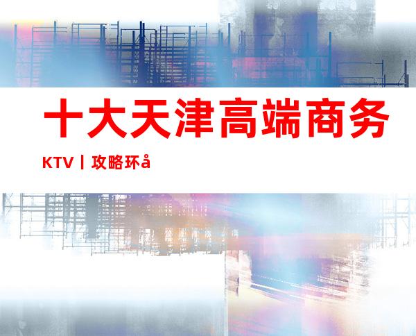 十大天津高端商务KTV丨攻略环境档次豪华大气
