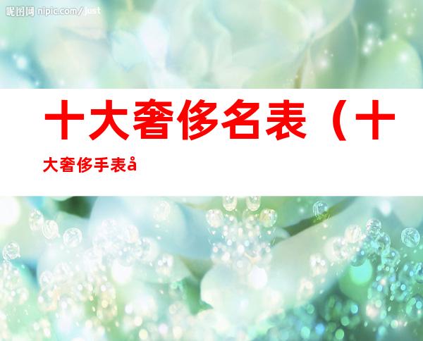 十大奢侈名表(十大奢侈手表品牌)