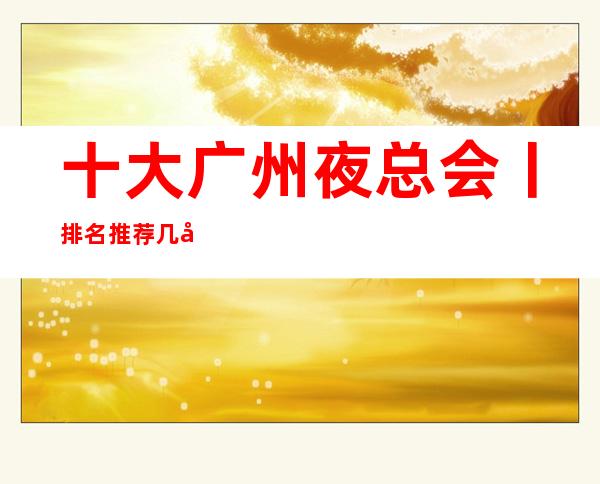 十大广州夜总会丨排名推荐几家性价比高娱乐会所