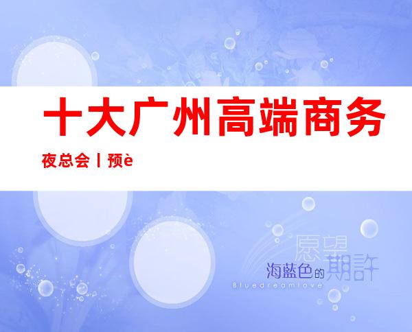 十大广州高端商务夜总会丨预订不走弯路