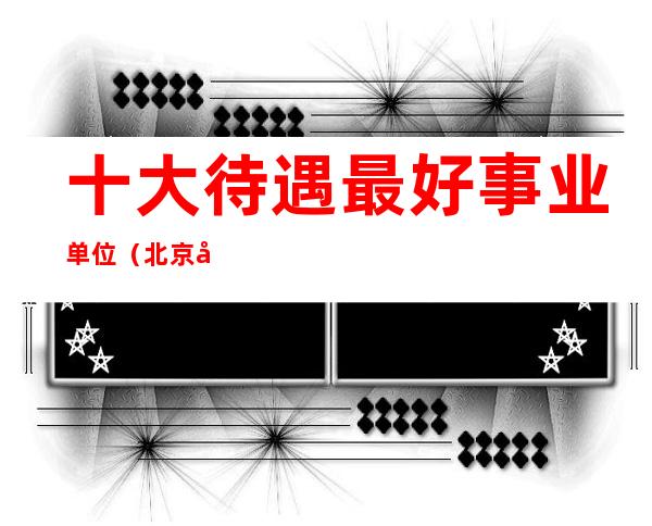 十大待遇最好事业单位(北京十大待遇最好事业单位)