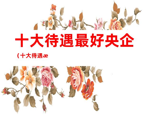 十大待遇最好央企(十大待遇最好央企中国电子)