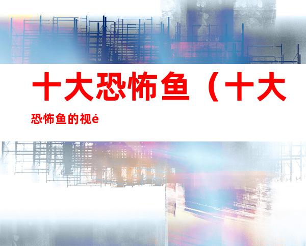 十大恐怖鱼(十大恐怖鱼的视频)