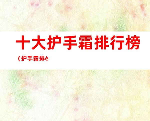 十大护手霜排行榜(护手霜排行榜前十名)