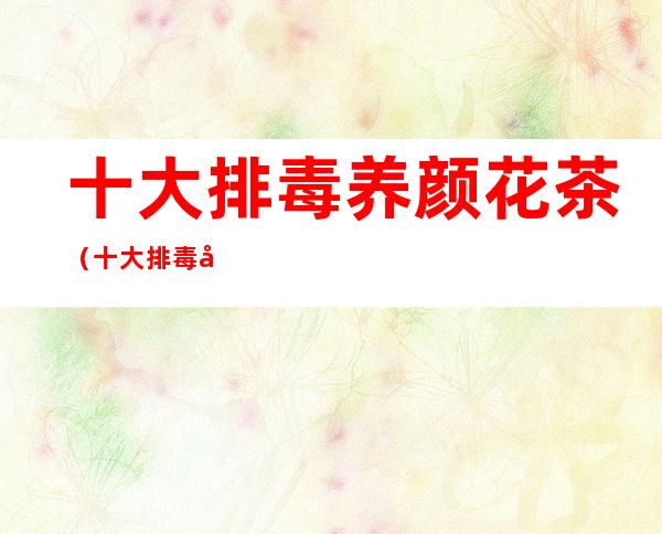 十大排毒养颜花茶(十大排毒养颜花茶女人吃什么补气血)