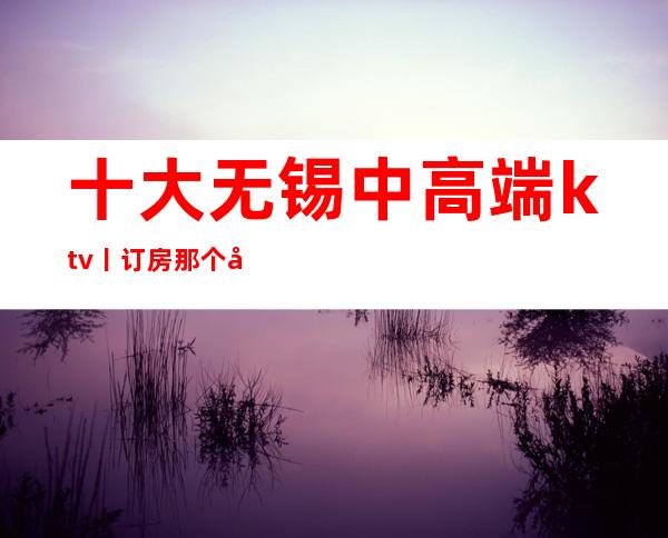 十大无锡中高端ktv丨订房那个好玩