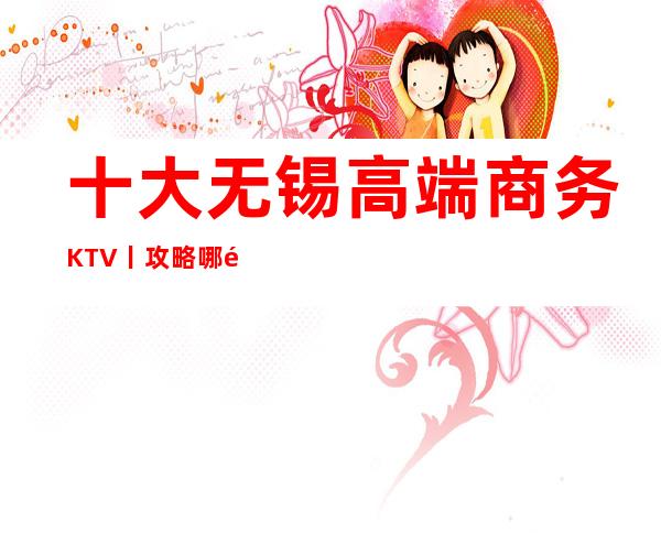 十大无锡高端商务KTV丨攻略哪里更好玩？