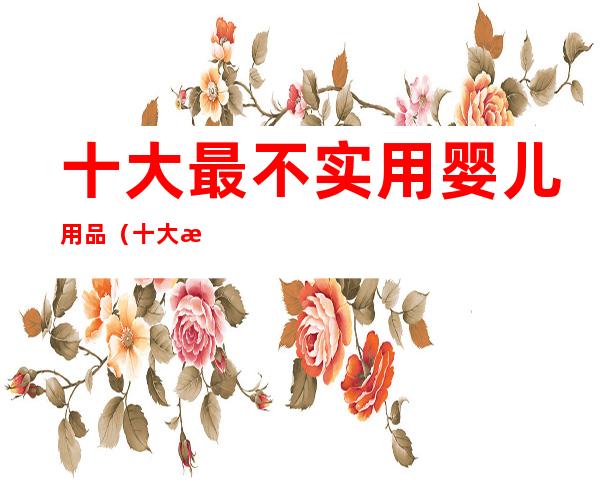 十大最不实用婴儿用品(十大最不实用婴儿用品排名)