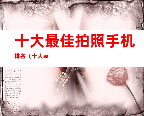 十大最佳拍照手机排名(十大最佳拍照手机排名国内外)