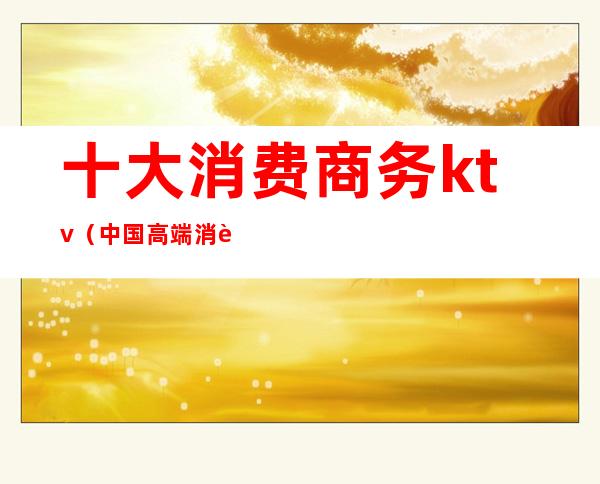 十大消费商务ktv(中国高端消费)