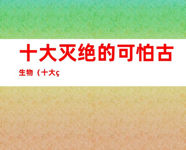 十大灭绝的可怕古生物(十大灭绝的可怕古生物异特龙)